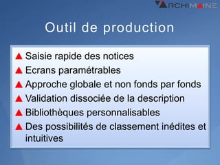 Outil de production

Saisie rapide des notices
Ecrans paramétrables
Approche globale et non fonds par fonds
Validation dissociée de la description
Bibliothèques personnalisables
Des possibilités de classement inédites et
intuitives
 