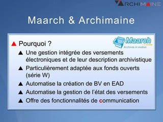 Maarch & Archimaine

Pourquoi ?
  Une gestion intégrée des versements
  électroniques et de leur description archivistique
  Particulièrement adaptée aux fonds ouverts
  (série W)
  Automatise la création de BV en EAD
  Automatise la gestion de l’état des versements
  Offre des fonctionnalités de communication
 