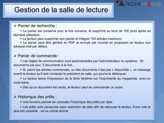 Gestion de la salle de lecture

 Panier de recherche :
     Le panier est conservé pour la fois suivante, et supprimé au bout de 100 jours après sa
dernière utilisation.
     Le lecteur peut supprimer son panier et intégrer 100 articles maximum.
     Le panier peut être généré en PDF et envoyé par courriel en proposant au lecteur son
adresse mail par défaut.


 Panier de commande :
     Les règles de communication sont paramétrables par l’administrateur du système : 30
documents par jour, 3 documents à la fois…
     Si, parmi les articles commandés, un des documents n’est pas « disponible », un message
avertit le lecteur qu’il doit contacter le président de salle, qui pourra le débloquer.
     Le lecteur lance l’impression de la fiche fantôme sur l’imprimante du magasinier, avec un
code barre.
     Dès qu’un document est rendu, le lecteur peut en commander un autre.


 Historique des prêts :
     Une fonction permet de consulter l'historique des prêts par date.
      Les prêts sont conservés sans restriction de date afin de retrouver le lecteur d'une cote le
plus loin possible : vol ou article abîmé.
 