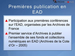 Premières publication en
         EAD
Participation aux premières conférences
sur l’EAD, organisées par les Archives de
France
Premier service d’Archives à publier
l’ensemble de ses fonds et collections
numériques en EAD (Archives de la Cote
d’Or – 2005)
 