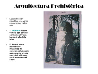 Arquitectura Prehistórica La construcción megalítica tuvo varios monumentos, y ellos son: 1)  MENHIR:  Piedra vertical   con carácter conmemorativo en honor al jefe de la tribu. El Menhir es un monumento megalítico de carácter no funerario, que consiste en una sola piedra hincada verticalmente en el suelo. 