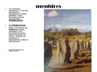 menhires Los menhires constituyen  a menudo alineaciones dispuestas en hileras paralelas o bien formando círculos, denominados  CROMLECHS. 2) CROMLECHS:  Están constituidos por  trilitos ( 2 piedras verticales y una horizontal encima) y están dispuestas en círculo.  Pueden ser santuarios u observatorios solares o astronómicos. Alineación de Menhires en Carnac, Francia. 