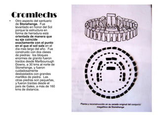 Cromlechs Otro aspecto del santuario de  Stonehenge.   Fue levantado en honor del Sol porque la estructura en forma de herradura está  orientada de manera que su eje coincide exactamente con el punto en el que el sol sale  en el día más largo del año.  Fue construido con dos clases de piedras:  los bloques enormes de granito fueron traídos desde Marlbourough Downs, a 30 kms al norte de Stonehenge, y fueron cuidadosamente desbastados con grandes martillos de piedra.  Las otras piedras son pequeñas, y fueron traídas desde el país de Gales, a más de 160 kms de distancia. 