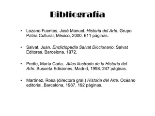 Bibliografía Lozano Fuentes, José Manuel.  Historia del Arte.  Grupo Patria Cultural, México, 2000. 611 páginas. Salvat, Juan.  Encliclopedia Salvat Diccionario.  Salvat Editores, Barcelona, 1972. Prette, María Carla.  Atlas Ilustrado de la Historia del Arte . Susaeta Ediciones, Madrid, 1998. 247 páginas. Martínez, Rosa (directora gral.)  Historia del Arte.  Océano editorial, Barcelona, 1987, 192 páginas. 