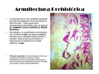 Arquitectura Prehistórica La prehistoria tuvo una verdadera sociedad; así había la obligación común de repartir el botín de caza.  Cada grupo tenía características particulares, pero en general  EL HOMBRE LUCHA CONTRA EL MEDIO NATURAL. No obstante, se va perfilando una sociedad que va desde el  jefe  que dirige la  cacería , derivado de su habilidad natural de líder y cazador, hasta el que escudriñando lo desconocido se transforma en el jefe religioso o  mago . Pinturas rupestres  de Tassili (Argelia), en las que se aprecia un rebaño de bovinos.  Estas composiciones son un extraordinario documento sobre el proceso de domesticación de los animales que se llevó a cabo durante el Neolítico. 