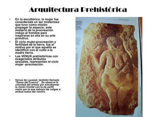 Arquitectura Prehistórica En lo escultórico, la mujer fue considerada un ser misterioso que tuvo como misión propagar la especie; este misterio de la procreación indujo al hombre para inspirarse en ella en su arte primitivo. El ciclo mujer-procreación y fertilidad de la tierra, fue el motivo por el que aquélla se identificó con el culto a la madre tierra. Las VENUS prehistóricas con exagerados atributos sexuales, representan el ciclo mujer -procreación. Venus de Laussel, también llamada “Dama del Cuerno”.  Se observa la voluntad del artista por simultanear la visión frontal con la de perfil, razón por la que esboza las nalgas a ambos lados del vientre. 