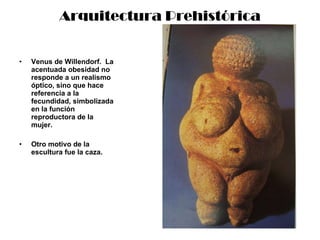 Arquitectura Prehistórica Venus de Willendorf.  La acentuada obesidad no responde a un realismo óptico, sino que hace referencia a la fecundidad, simbolizada en la función reproductora de la mujer. Otro motivo de la escultura fue la caza. 