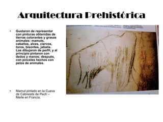 Arquitectura Prehistórica Gustaron de representar con pinturas obtenidas de tierras colorantes y grasas animales: mamuts, caballos, alces, ciervos, toros, bisontes, jabalís.  Los dibujaron de perfil, y al principio pintaron con dedos y manos; después, con pinceles hechos con pelos de animales. Mamut pintado en la Cueva de Cabrerets de Pech – Merle en Francia. 
