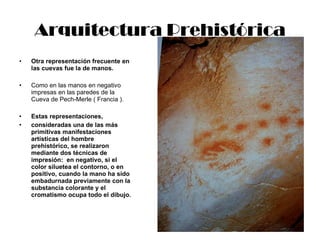 Arquitectura Prehistórica Otra representación frecuente en las cuevas fue la de manos. Como en las manos en negativo impresas en las paredes de la Cueva de Pech-Merle ( Francia ). Estas representaciones,  consideradas una de las más primitivas manifestaciones artísticas del hombre prehistórico, se realizaron mediante dos técnicas de impresión:  en negativo, si el color siluetea el contorno, o en positivo, cuando la mano ha sido embadurnada previamente con la substancia colorante y el cromatismo ocupa todo el dibujo. 
