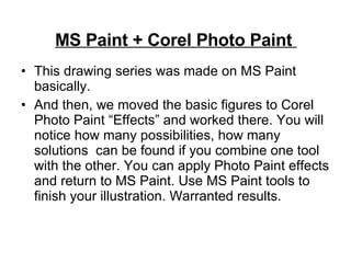 MS Paint + Corel Photo Paint  This drawing series was made on MS Paint basically. And then, we moved the basic figures to Corel Photo Paint “Effects” and worked there. You will notice how many possibilities, how many solutions  can be found if you combine one tool with the other. You can apply Photo Paint effects and return to MS Paint. Use MS Paint tools to finish your illustration. Warranted results. 
