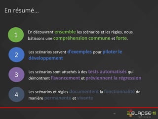 40
En résumé…
1
En découvrant ensemble les scénarios et les règles, nous
bâtissons une compréhension commune et forte.
2
Les scénarios servent d’exemples pour piloter le
développement.
3
Les scénarios sont attachés à des tests automatisés qui
démontrent l’avancement et préviennent la régression
4
Les scénarios et règles documentent la fonctionnalité de
manière permanente et vivante…
 