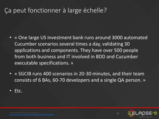 • « One large US Investment bank runs around 3000 automated
Cucumber scenarios several times a day, validating 30
applications and components. They have over 500 people
from both business and IT involved in BDD and Cucumber
executable specifications. »
• « SGCIB runs 400 scenarios in 20-30 minutes, and their team
consists of 6 BAs, 60-70 developers and a single QA person. »
• Etc.
-- Aslak Hellesøy BDD in the Finance Sector
https://cucumber.io/blog/2015/07/01/bdd-in-the-financial-sector
Ça peut fonctionner à large échelle?
47
 