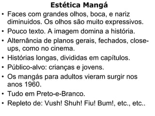 Estética Mangá Faces com grandes olhos, boca, e nariz diminuidos. Os olhos são muito expressivos. Pouco texto. A imagem domina a história. Alternância de planos gerais, fechados, close-ups, como no cinema. Histórias longas, divididas em capítulos. Público-alvo: crianças e jovens. Os mangás para adultos vieram surgir nos anos 1960. Tudo em Preto-e-Branco. Repleto de: Vush! Shuh! Fiu! Bum!, etc., etc.. 