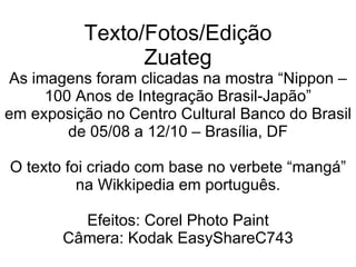 Texto/Fotos/Edição Zuateg As imagens foram clicadas na mostra “Nippon – 100 Anos de Integração Brasil-Japão” em exposição no Centro Cultural Banco do Brasil de 05/08 a 12/10 – Brasília, DF O texto foi criado com base no verbete “mangá” na Wikkipedia em português. Efeitos: Corel Photo Paint Câmera: Kodak EasyShareC743 