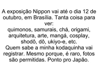 A exposição Nippon vai até o dia 12 de outubro, em Brasília. Tanta coisa para ver: quimonos, samurais, chá, origami, arquitetura, arte, mangá, cosplay, shodô, dô, ukiyo-e, etc. Quem sabe a minha kodaquinha vai registrar. Mesmo porque, é raro, fotos são permitidas. Ponto pro Japão. 