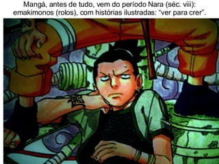 Mangá, antes de tudo, vem do período Nara (séc. viii): emakimonos (rolos), com histórias ilustradas: “ver para crer”. 