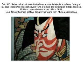 Séc XVI: Katsushika Hokusemi (célebre caricaturista) cria a palavra “manga”, ou seja “desenhos irresponsáveis”.Era o tempo das estampas independentes. Publicou seus desenhos de 1814 a 1834. Com forte influência gráfica, fazia livros “para ver”. Muito desenhados. 