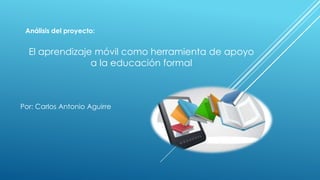 Por: Carlos Antonio Aguirre
Análisis del proyecto:
El aprendizaje móvil como herramienta de apoyo
a la educación formal
 