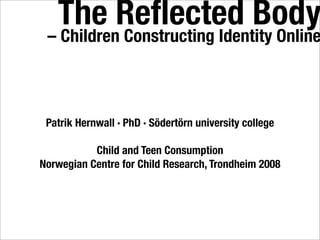 The Reﬂected Body
 – Children Constructing Identity Online



 Patrik Hernwall · PhD · Södertörn university college

           Child and Teen Consumption
Norwegian Centre for Child Research, Trondheim 2008
 