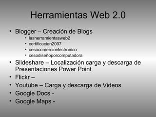 Blogger – Creación de Blogs lasherramientasweb2 certificacion2007 cesocomercioelectronico cesodiseñoporcomputadora Slideshare – Localización carga y descarga de Presentaciones Power Point Flickr – Youtube – Carga y descarga de Videos Google Docs - Google Maps - Herramientas Web 2.0 