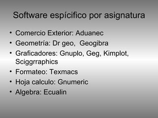 Software espícifico por asignatura Comercio Exterior: Aduanec Geometría: Dr geo,  Geogibra Graficadores: Gnuplo, Geg, Kimplot, Sciggrraphics Formateo: Texmacs Hoja calculo: Gnumeric Algebra: Ecualin 