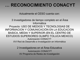 Actualmente el CESO cuenta con:  3 Investigadores de tiempo completo en el Área Informática Proyecto: USO DE MEDIOS Y TECNOLOGIAS DE INFORMACION Y COMUNICACIÓN EN LA EDUCACION BASICA, MEDIA Y SUPERIOR (EN EL CENTRO DE ESTUDIOS SUPERIORES OLIMPO TOLUCA MEXICO) Autorización CONACYT XVI Red de Desarrollo e Investigación en Informática 2 Investigadores en el Área Educativa   Autorización CONACYT XV Programa de Redes de Investigación …  RECONOCIMIENTO CONACYT 