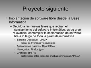 Proyecto siguiente Implantación de software libre desde la Base Informática Debido a las nuevas leyes que regirán el licenciamiento del software informático, es de gran relevancia, contemplar la implantación de software libre a lo largo de toda la pirámide informática Sistema Operativo:  LINUX Sacar de I ventajas y desventajas Aplicaciones Básicas: OpenOffice Navegador: Firefox (ya) Gráficos: otro PS Nota: hacer antes todas las pruebas pertinentes LAP-LGA 