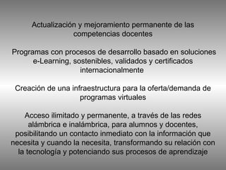 Actualización y mejoramiento permanente de las competencias docentes  Programas con procesos de desarrollo basado en soluciones e-Learning, sostenibles, validados y certificados internacionalmente  Creación de una infraestructura para la oferta/demanda de programas virtuales Acceso ilimitado y permanente, a través de las redes alámbrica e inalámbrica, para alumnos y docentes, posibilitando un contacto inmediato con la información que necesita y cuando la necesita, transformando su relación con la tecnología y potenciando sus procesos de aprendizaje 