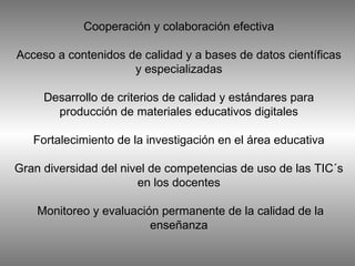Cooperación y colaboración efectiva Acceso a contenidos de calidad y a bases de datos científicas y especializadas Desarrollo de criterios de calidad y estándares para producción de materiales educativos digitales Fortalecimiento de la investigación en el área educativa Gran diversidad del nivel de competencias de uso de las TIC´s en los docentes  Monitoreo y evaluación permanente de la calidad de la enseñanza 