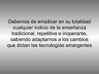 Debemos de erradicar en su totalidad cualquier indicio de la enseñanza tradicional, repetitiva e inoperante, sabiendo adaptarnos a los cambios que dictan las tecnologías emergentes 