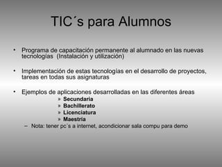 TIC´s para Alumnos Programa de capacitación permanente al alumnado en las nuevas tecnologías  (Instalación y utilización) Implementación de estas tecnologías en el desarrollo de proyectos, tareas en todas sus asignaturas Ejemplos de aplicaciones desarrolladas en las diferentes áreas Secundaria Bachillerato Licenciatura Maestría Nota: tener pc´s a internet, acondicionar sala compu para demo 