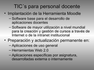 Implantación de la Herramienta Moodle Software base para el desarrollo de aplicaciones docentes  Software de mayor utilización a nivel mundial para la creación y gestión de cursos a través de Internet o de la intranet institucional Preparación y actualización permanente en: Aplicaciones de uso general Herramientas Web 2.0 Aplicaciones específicas por asignatura, desarrolladas externa o internamente TIC´s para personal docente 