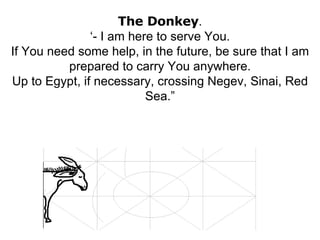 The Donkey . ‘- I am here to serve You. If You need some help, in the future, be sure that I am prepared to carry You anywhere. Up to Egypt, if necessary, crossing Negev, Sinai, Red Sea.” 