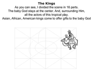 The Kings As you can see, I divided the scene in 16 parts. The baby God stays at the center. And, surrounding Him, all the actors of this tropical play. Asian, African, American kings come to offer gifts to the baby God 