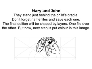 Mary and John They stand just behind the child’s cradle. Don’t forget name files and save each one. The final edition will be shaped by layers. One file over the other. But now, next step is put colour in this image. 