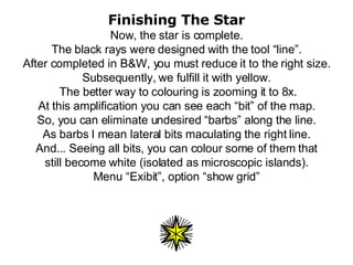Finishing The Star Now, the star is complete. The black rays were designed with the tool “line”. After completed in B&W, you must reduce it to the right size. Subsequently, we fulfill it with yellow.  The better way to colouring is zooming it to 8x. At this amplification you can see each “bit” of the map. So, you can eliminate undesired “barbs” along the line. As barbs I mean lateral bits maculating the right line. And... Seeing all bits, you can colour some of them that still become white (isolated as microscopic islands). Menu “Exibit”, option “show grid” 