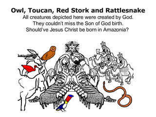 Owl, Toucan, Red Stork and Rattlesnake All creatures depicted here were created by God. They couldn’t miss the Son of God birth. Should’ve Jesus Christ be born in Amazonia?  