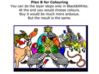 Plan B for Colouring You can do the layer steps only in Black&White. At the end you would choose colours. Buy it would be much more arduous. But the result is the same. 