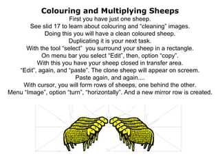 Colouring and Multiplying Sheeps First you have just one sheep. See slid 17 to learn about colouring and “cleaning” images. Doing this you will have a clean coloured sheep. Duplicating it is your next task. With the tool “select”  you surround your sheep in a rectangle. On menu bar you select “Edit”, then, option “copy”. With this you have your sheep closed in transfer area. “Edit”, again, and “paste”. The clone sheep will appear on screem. Paste again, and again.... With cursor, you will form rows of sheeps, one behind the other. Menu “Image”, option “turn”, “horizontally”. And a new mirror row is created. 