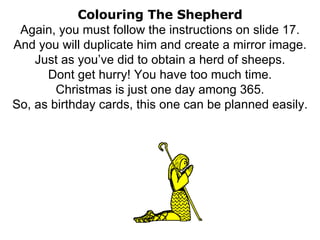 Colouring The Shepherd Again, you must follow the instructions on slide 17. And you will duplicate him and create a mirror image. Just as you’ve did to obtain a herd of sheeps. Dont get hurry! You have too much time. Christmas is just one day among 365. So, as birthday cards, this one can be planned easily. 