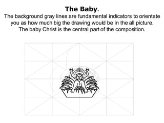 The Baby . The background gray lines are fundamental indicators to orientate you as how much big the drawing would be in the all picture. The baby Christ is the central part of the composition. 