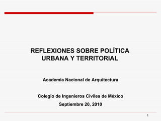 REFLEXIONES SOBRE POLÍTICA
   URBANA Y TERRITORIAL


   Academia Nacional de Arquitectura


 Colegio de Ingenieros Civiles de México
          Septiembre 20, 2010

                                           1
 