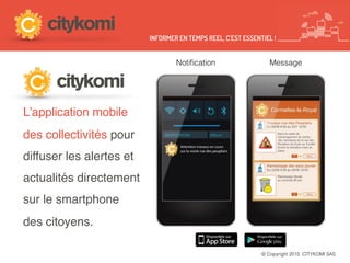 © Copyright 2015 CITYKOMI SAS
L’application mobile
des collectivités pour
diffuser les alertes et
actualités directement
sur le smartphone
des citoyens.
Notiﬁcation Message
INFORMER EN TEMPS REEL, C’EST ESSENTIEL !
 