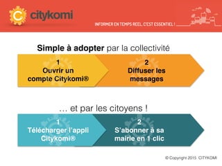 Simple à adopter par la collectivité
© Copyright 2015 CITYKOMI
2
S’abonner à sa
mairie en 1 clic
1
Télécharger l’appli
Citykomi®
… et par les citoyens !
INFORMER EN TEMPS REEL, C’EST ESSENTIEL !
1
Ouvrir un
compte Citykomi®
2
Diffuser les
messages
 