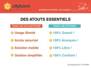 NOS ATOUTS
Usage illimité
Accès sécurisé
Solution mobile
Gestion simpliﬁée
© Copyright 2015 CITYKOMI
100% Gratuit !
100% Anonyme !
100% Libre !
100% Conﬁant !
POUR LES COLLECTIVITES POUR LES CITOYENS
INFORMER EN TEMPS REEL, C’EST ESSENTIEL !
DES ATOUTS ESSENTIELS
 