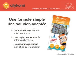 © Copyright 2015 CITYKOMI
INFORMER EN TEMPS REEL, C’EST ESSENTIEL !
1OO%
ANONYMEpas de compteà créer
1OO%
GRATUITpas de publicité
1OO%
LIBREpas d’engagement
L’APPLICATION DE LA MAIRIE POUR VOUS INFORMEREN TEMPS RÉEL !
Ouistreham
Riva-Bella
OUISTREHAMRIVA-BELLAEN DIRECT SURVOTRE SMARTPHONE
Une formule simple
Une solution adaptée
• Un abonnement annuel  
« tout compris ».
• Une capacité modulable  
selon vos besoins.
• Un accompagnement  
marketing pour démarrer.
 
