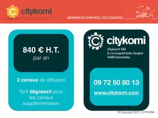 840 € H.T.
par an
09 72 50 80 13
www.citykomi.com
Citykomi® SAS
9, rue Léopold Sedar Senghor
14460 Colombelles
2 canaux de diffusion
Tarif dégressif pour
les canaux
supplémentaires
INFORMER EN TEMPS REEL, C’EST ESSENTIEL !
© Copyright 2015 CITYKOMI
 