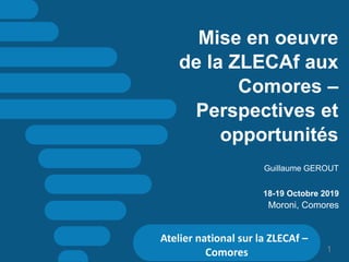 Mise en oeuvre
de la ZLECAf aux
Comores –
Perspectives et
opportunités
Guillaume GEROUT
18-19 Octobre 2019
Moroni, Comores
Atelier national sur la ZLECAf –
Comores 1
 