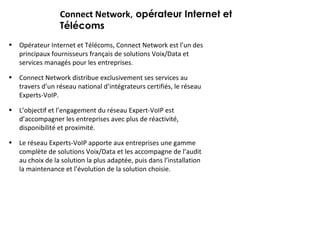 Connect Network , opérateur Internet et Télécoms Opérateur Internet et Télécoms, Connect Network est l’un des principaux fournisseurs français de solutions Voix/Data et services managés pour les entreprises.  Connect Network distribue exclusivement ses services au travers d’un réseau national d’intégrateurs certifiés, le réseau Experts-VoIP.  L’objectif et l’engagement du réseau Expert-VoIP est d’accompagner les entreprises avec plus de réactivité, disponibilité et proximité. Le réseau Experts-VoIP apporte aux entreprises une gamme complète de solutions Voix/Data et les accompagne de l’audit au choix de la solution la plus adaptée, puis dans l’installation la maintenance et l’évolution de la solution choisie. 