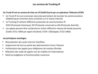 Les services de Trunking IP Un Trunk IP est un service de Voix sur IP (VoIP) fourni par un opérateur Télécoms (ITSP)  Un Trunk IP est une connexion sécurisée permettant de transiter les communications téléphoniques entrantes et/ou sortantes sur le réseau Internet. Le Trunking IP utilisent différents protocoles de communication IP:  H323 (Protocole historique), SIP (Protocole universel) ou IAX (Protocole Asterisk).  Les appels peuvent être compressé et utiliser différents niveaux de bande passante  (Codec G711: 64kb par appel simultané, G729: 15kb/appel, G722: 64kb) Les principaux avantages: Mutualisation des accès Internet Voix/Data Suppression de tout ou partie des abonnements France Telecom Forfaitisation des appels pour téléphoner de manière illimitée Réduction des coûts de appels vers les mobiles et l’international. Maitrise budgétaire et fonctionnalités novatrices 